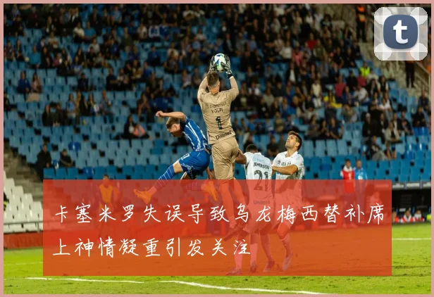 卡塞米罗失误导致乌龙梅西替补席上神情凝重引发关注