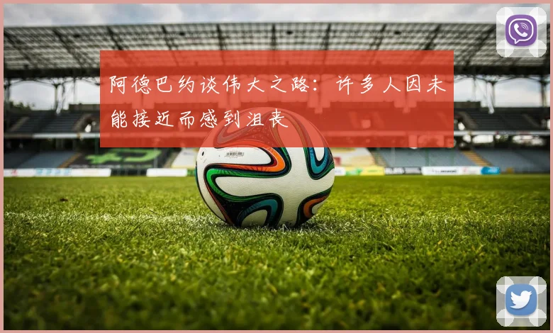 阿德巴约谈伟大之路：许多人因未能接近而感到沮丧