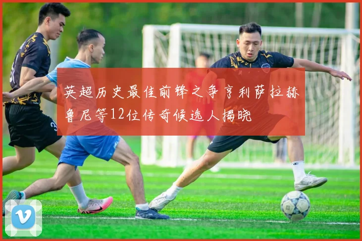 英超历史最佳前锋之争亨利萨拉赫鲁尼等12位传奇候选人揭晓