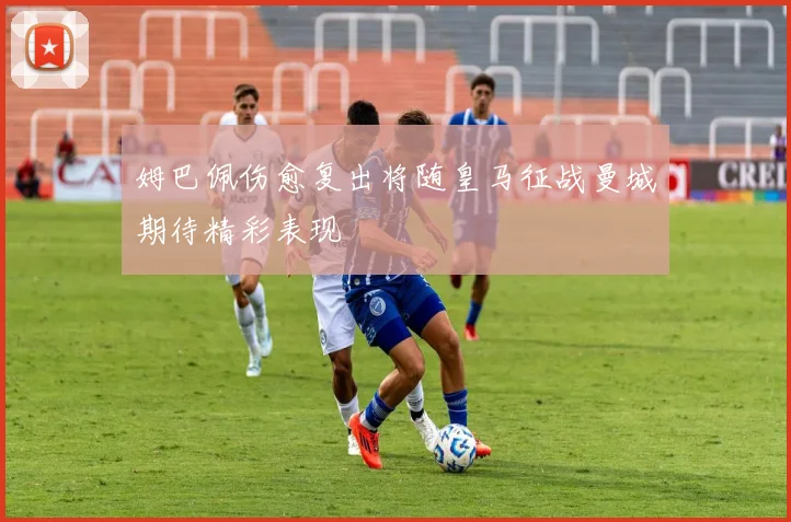 姆巴佩伤愈复出将随皇马征战曼城期待精彩表现