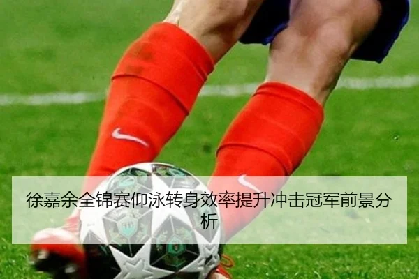 徐嘉余全锦赛仰泳转身效率提升冲击冠军前景分析